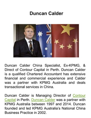 Duncan Calder
Duncan Calder China Specialist, Ex-KPMG, &
Direct of Contour Capital in Perth. Duncan Calder
is a qualified Chartered Accountant has extensive
financial and commercial experience and Calder
was a partner with KPMG Australia and deals
transactional services in China.
Duncan Calder is Managing Director of Contour
Capital in Perth. Duncan Calder was a partner with
KPMG Australia between 1997 and 2014. Duncan
founded and led KPMG Australia’s National China
Business Practice in 2002.
 
