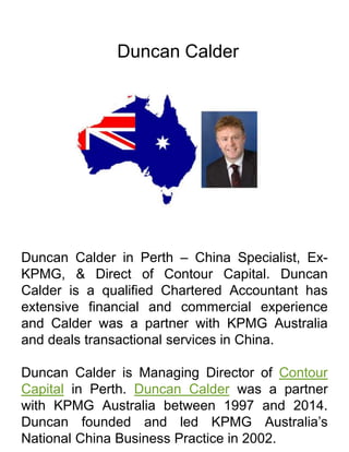 Duncan Calder
Duncan Calder in Perth – China Specialist, Ex-
KPMG, & Direct of Contour Capital. Duncan
Calder is a qualified Chartered Accountant has
extensive financial and commercial experience
and Calder was a partner with KPMG Australia
and deals transactional services in China.
Duncan Calder is Managing Director of Contour
Capital in Perth. Duncan Calder was a partner
with KPMG Australia between 1997 and 2014.
Duncan founded and led KPMG Australia’s
National China Business Practice in 2002.
 