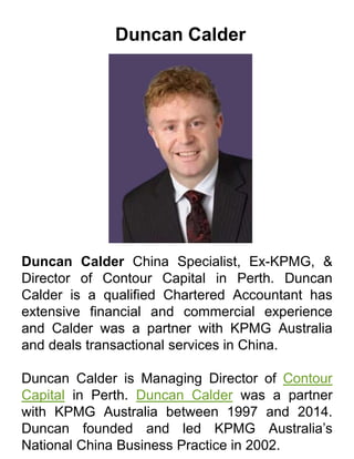 Duncan Calder
Duncan Calder China Specialist, Ex-KPMG, &
Director of Contour Capital in Perth. Duncan
Calder is a qualified Chartered Accountant has
extensive financial and commercial experience
and Calder was a partner with KPMG Australia
and deals transactional services in China.
Duncan Calder is Managing Director of Contour
Capital in Perth. Duncan Calder was a partner
with KPMG Australia between 1997 and 2014.
Duncan founded and led KPMG Australia’s
National China Business Practice in 2002.
 
