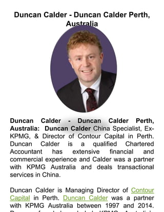 Duncan Calder - Duncan Calder Perth,
Australia
Duncan Calder - Duncan Calder Perth,
Australia: Duncan Calder China Specialist, Ex-
KPMG, & Director of Contour Capital in Perth.
Duncan Calder is a qualified Chartered
Accountant has extensive financial and
commercial experience and Calder was a partner
with KPMG Australia and deals transactional
services in China.
Duncan Calder is Managing Director of Contour
Capital in Perth. Duncan Calder was a partner
with KPMG Australia between 1997 and 2014.
 