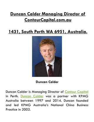 Duncan Calder Managing Director of
ContourCapital.com.au
1431, South Perth WA 6951, Australia.
Duncan Calder
Duncan Calder is Managing Director of Contour Capital
in Perth. Duncan Calder was a partner with KPMG
Australia between 1997 and 2014. Duncan founded
and led KPMG Australia’s National China Business
Practice in 2002.
 