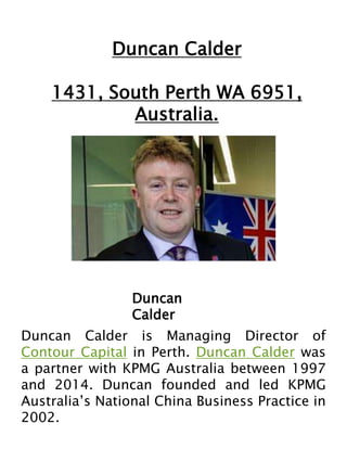 Duncan Calder
1431, South Perth WA 6951,
Australia.
Duncan
Calder
Duncan Calder is Managing Director of
Contour Capital in Perth. Duncan Calder was
a partner with KPMG Australia between 1997
and 2014. Duncan founded and led KPMG
Australia’s National China Business Practice in
2002.
 