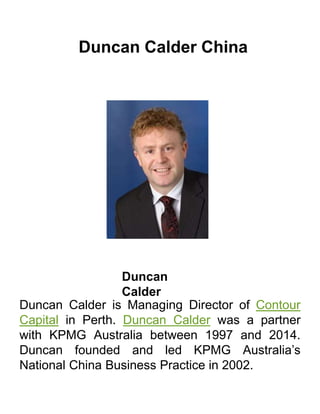 Duncan Calder China
Duncan
Calder
Duncan Calder is Managing Director of Contour
Capital in Perth. Duncan Calder was a partner
with KPMG Australia between 1997 and 2014.
Duncan founded and led KPMG Australia’s
National China Business Practice in 2002.
 