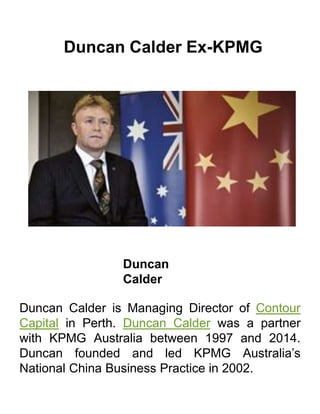 Duncan Calder Ex-KPMG
Duncan
Calder
Duncan Calder is Managing Director of Contour
Capital in Perth. Duncan Calder was a partner
with KPMG Australia between 1997 and 2014.
Duncan founded and led KPMG Australia’s
National China Business Practice in 2002.
 