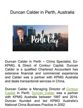 Duncan Calder in Perth, Australia
Duncan Calder in Perth – China Specialist, Ex-
KPMG, & Direct of Contour Capital. Duncan
Calder is a qualified Chartered Accountant has
extensive financial and commercial experience
and Calder was a partner with KPMG Australia
and deals transactional services in China.
Duncan Calder is Managing Director of Contour
Capital in Perth. Duncan Calder was a partner
with KPMG Australia between 1997 and 2014.
Duncan founded and led KPMG Australia’s
National China Business Practice in 2002.
 