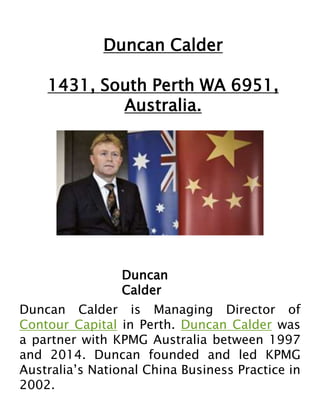 Duncan Calder
1431, South Perth WA 6951,
Australia.
Duncan
Calder
Duncan Calder is Managing Director of
Contour Capital in Perth. Duncan Calder was
a partner with KPMG Australia between 1997
and 2014. Duncan founded and led KPMG
Australia’s National China Business Practice in
2002.
 