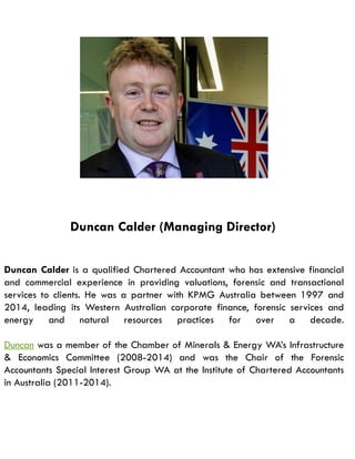 Duncan Calder (Managing Director)
Duncan Calder is a qualified Chartered Accountant who has extensive financial
and commercial experience in providing valuations, forensic and transactional
services to clients. He was a partner with KPMG Australia between 1997 and
2014, leading its Western Australian corporate finance, forensic services and
energy and natural resources practices for over a decade.
Duncan was a member of the Chamber of Minerals & Energy WA’s Infrastructure
& Economics Committee (2008-2014) and was the Chair of the Forensic
Accountants Special Interest Group WA at the Institute of Chartered Accountants
in Australia (2011-2014).
 