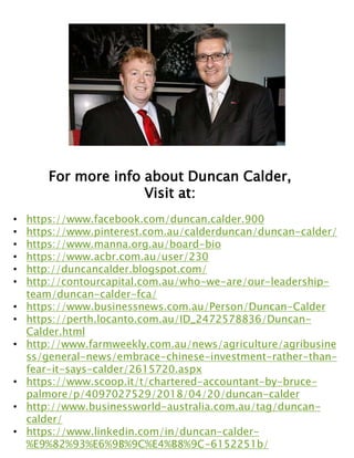 For more info about Duncan Calder,
Visit at:
• https://www.facebook.com/duncan.calder.900
• https://www.pinterest.com.au/calderduncan/duncan-calder/
• https://www.manna.org.au/board-bio
• https://www.acbr.com.au/user/230
• http://duncancalder.blogspot.com/
• http://contourcapital.com.au/who-we-are/our-leadership-
team/duncan-calder-fca/
• https://www.businessnews.com.au/Person/Duncan-Calder
• https://perth.locanto.com.au/ID_2472578836/Duncan-
Calder.html
• http://www.farmweekly.com.au/news/agriculture/agribusine
ss/general-news/embrace-chinese-investment-rather-than-
fear-it-says-calder/2615720.aspx
• https://www.scoop.it/t/chartered-accountant-by-bruce-
palmore/p/4097027529/2018/04/20/duncan-calder
• http://www.businessworld-australia.com.au/tag/duncan-
calder/
• https://www.linkedin.com/in/duncan-calder-
%E9%82%93%E6%9B%9C%E4%B8%9C-6152251b/
 
