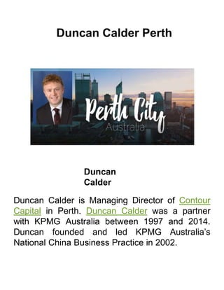 Duncan Calder Perth
Duncan
Calder
Duncan Calder is Managing Director of Contour
Capital in Perth. Duncan Calder was a partner
with KPMG Australia between 1997 and 2014.
Duncan founded and led KPMG Australia’s
National China Business Practice in 2002.
 
