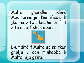 Malta għandha klima Mediterranja.  Dan ifisser li jkollna xitwa kiesħa bi ftit xita u sajf sħun u xott. L-umdità f’Malta spiss tkun għolja u dan minħabba li Malta hija gżira. 