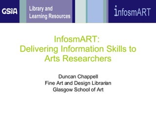 InfosmART:  Delivering Information Skills to Arts Researchers Duncan Chappell Fine Art and Design Librarian Glasgow School of Art 