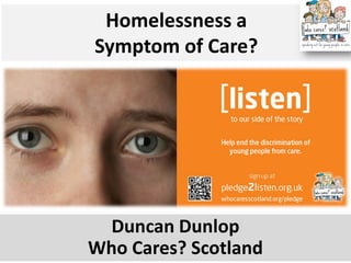 Homelessness a Symptom of Care? 
Duncan Dunlop Who Cares? Scotland  