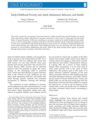 Child Development, January/February 2010, Volume 81, Number 1, Pages 306–325

Early-Childhood Poverty and Adult Attainment, Behavior, and Health
Greg J. Duncan

Kathleen M. Ziol-Guest

University of California Irvine

Institute for Children and Poverty

Ariel Kalil
University of Chicago

This article assesses the consequences of poverty between a child’s prenatal year and 5th birthday for several
adult achievement, health, and behavior outcomes, measured as late as age 37. Using data from the Panel
Study of Income Dynamics (1,589) and controlling for economic conditions in middle childhood and adolescence, as well as demographic conditions at the time of the birth, ﬁndings indicate statistically signiﬁcant and,
in some cases, quantitatively large detrimental effects of early poverty on a number of attainment-related outcomes (adult earnings and work hours). Early-childhood poverty was not associated with such behavioral
measures as out-of-wedlock childbearing and arrests. Most of the adult earnings effects appear to operate
through early poverty’s association with adult work hours.

Some 4.2 million infants, toddlers, and preschoolers
lived in poverty in the United States in 2007. For a
single mother with two children, this meant that
total income was less than $16,705; many poor
families had income well below that amount (U.S.
Census Bureau, 2008). Poverty and its attendant
stressors have the potential to shape the neurobiology of the developing child in powerful
ways, which may lead directly to poorer outcomes
later in life. Poverty in early childhood can also
affect adult attainment, behavior, and health indirectly through parents’ material and emotional
investments in children’s learning and development.
The sensitivity of early childhood to environmental inﬂuences has been demonstrated in a wide
range of infant, toddler, and preschooler intervention studies. Many descriptive studies show that,
relative to nonpoor children, poor children will be

less successful in school and, as adults, in the labor
market, have poorer health, and be more likely to
commit crimes and engage in other forms of problem behavior (see Holzer, Schanzenbach, Duncan,
& Ludwig, 2007, for a review of these studies).
Despite these associations, it is far from clear to
what extent poverty itself is the cause of these
differences. Our primary goal in this study is to
obtain relatively unbiased estimates of the total
effects association between early-childhood poverty
and adult attainment, behavior, and health. Extending the work of Duncan, Brooks-Gunn, Yeung, and
Smith (1998), we use the most recent data from the
Panel Study of Income Dynamics (PSID) to examine
the long-run (i.e., as late as age 37) impacts of low
income early in life, net income later in childhood,
and other correlated family factors surrounding a
child’s birth.
Background

We thank William Dickens, Rob Dugger, Mimi Engel, Michael
Foster, Rucker Johnson, Ann Siegal, Aaron Sojourner, Sergio
Urzua, Sara Watson, and participants of the University of Michigan’s National Poverty Center conference ‘‘Long-Run Impact of
Early Life Events’’ and of seminars at the Brookings Institution,
Brown University, Cornell University, and the University of
Oxford for comments on related drafts. This project was funded
in part by the Partnership for America’s Economic Success. ZiolGuest acknowledges the Robert Wood Johnson Foundation
Health and Society Scholars program at Harvard University for
its ﬁnancial support.
Correspondence concerning this article should be addressed to
Greg J. Duncan, Department of Education, University of California Irvine, Irvine, CA 92697. Electronic mail may be sent to
gduncan@uci.edu.

Emerging evidence from human and animal
studies highlights the critical importance of early
childhood for brain development and for setting in
place the structures that will shape future cognitive,
social, emotional, and health outcomes (Sapolsky,
2004; Shonkoff & Phillips, 2000). How poverty early
in childhood might affect these structures has been
Ó 2010, Copyright the Author(s)
Journal Compilation Ó 2010, Society for Research in Child Development, Inc.
All rights reserved. 0009-3920/2010/8101-0020

 