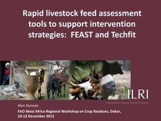 Rapid livestock feed assessment
   tools to support intervention
   strategies: FEAST and Techfit




Alan Duncan
FAO West Africa Regional Workshop on Crop Residues, Dakar,
10-13 December 2012
 