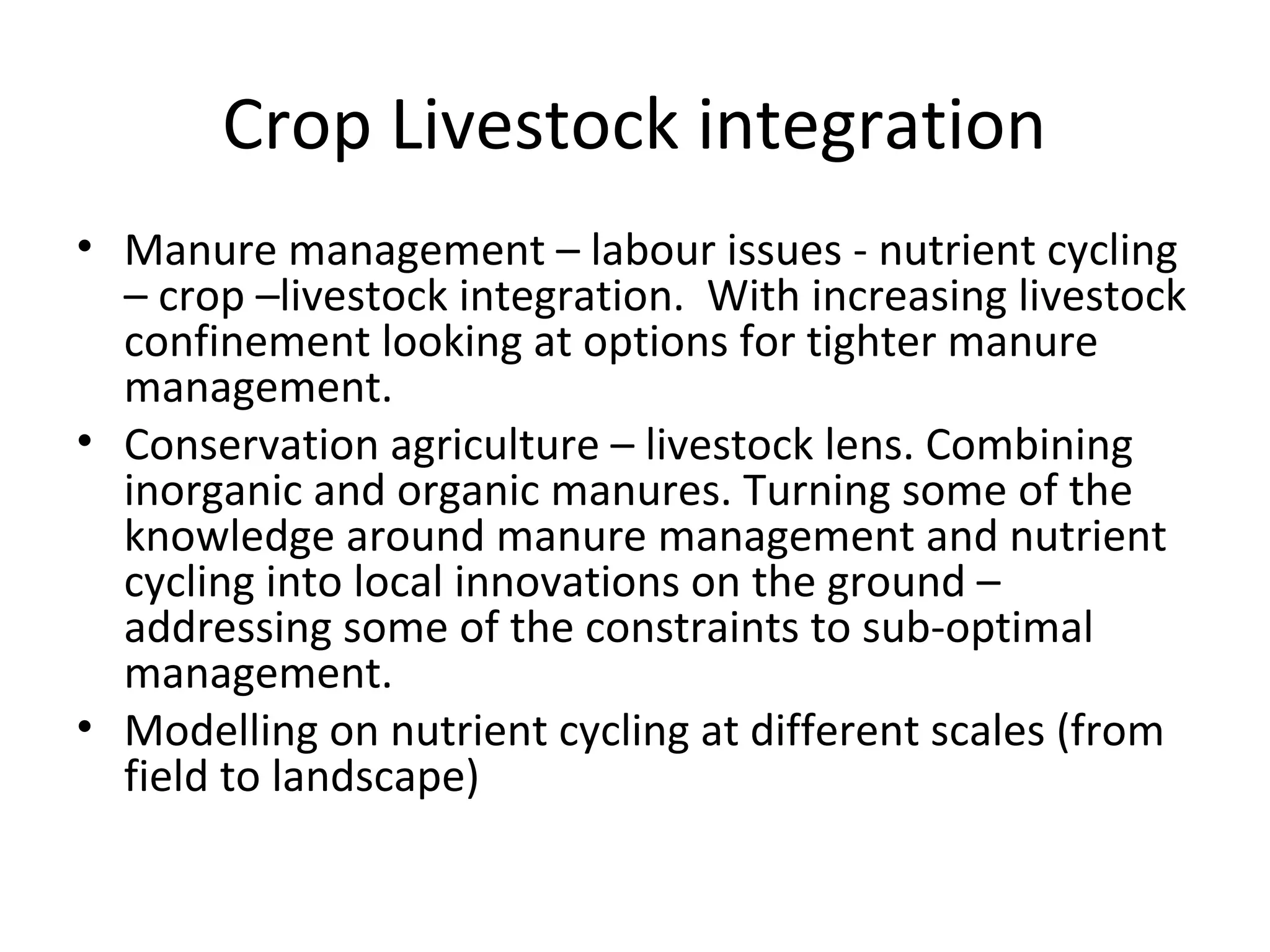 Crop Livestock integration
• Manure management – labour issues - nutrient cycling
  – crop –livestock integration. With increasing livestock
  confinement looking at options for tighter manure
  management.
• Conservation agriculture – livestock lens. Combining
  inorganic and organic manures. Turning some of the
  knowledge around manure management and nutrient
  cycling into local innovations on the ground –
  addressing some of the constraints to sub-optimal
  management.
• Modelling on nutrient cycling at different scales (from
  field to landscape)
 
