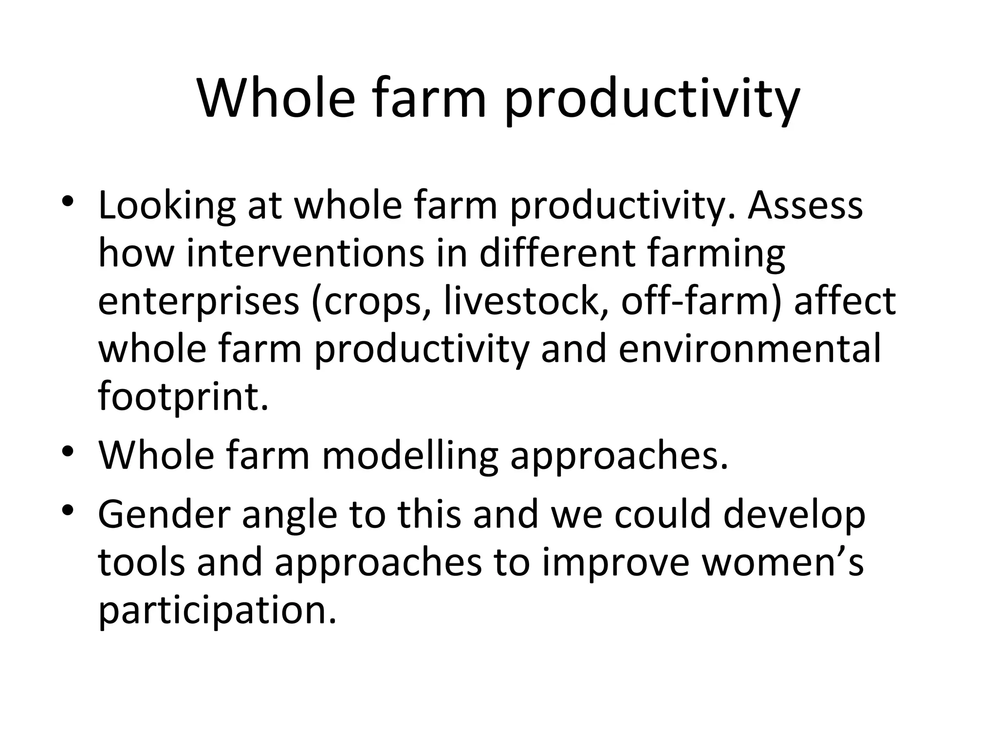 Whole farm productivity
• Looking at whole farm productivity. Assess
  how interventions in different farming
  enterprises (crops, livestock, off-farm) affect
  whole farm productivity and environmental
  footprint.
• Whole farm modelling approaches.
• Gender angle to this and we could develop
  tools and approaches to improve women’s
  participation.
 