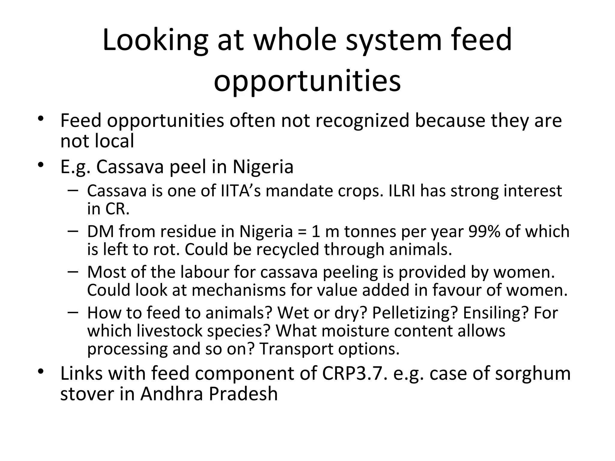 Looking at whole system feed
               opportunities
• Feed opportunities often not recognized because they are
  not local
• E.g. Cassava peel in Nigeria
   – Cassava is one of IITA’s mandate crops. ILRI has strong interest
     in CR.
   – DM from residue in Nigeria = 1 m tonnes per year 99% of which
     is left to rot. Could be recycled through animals.
   – Most of the labour for cassava peeling is provided by women.
     Could look at mechanisms for value added in favour of women.
   – How to feed to animals? Wet or dry? Pelletizing? Ensiling? For
     which livestock species? What moisture content allows
     processing and so on? Transport options.
• Links with feed component of CRP3.7. e.g. case of sorghum
  stover in Andhra Pradesh
 