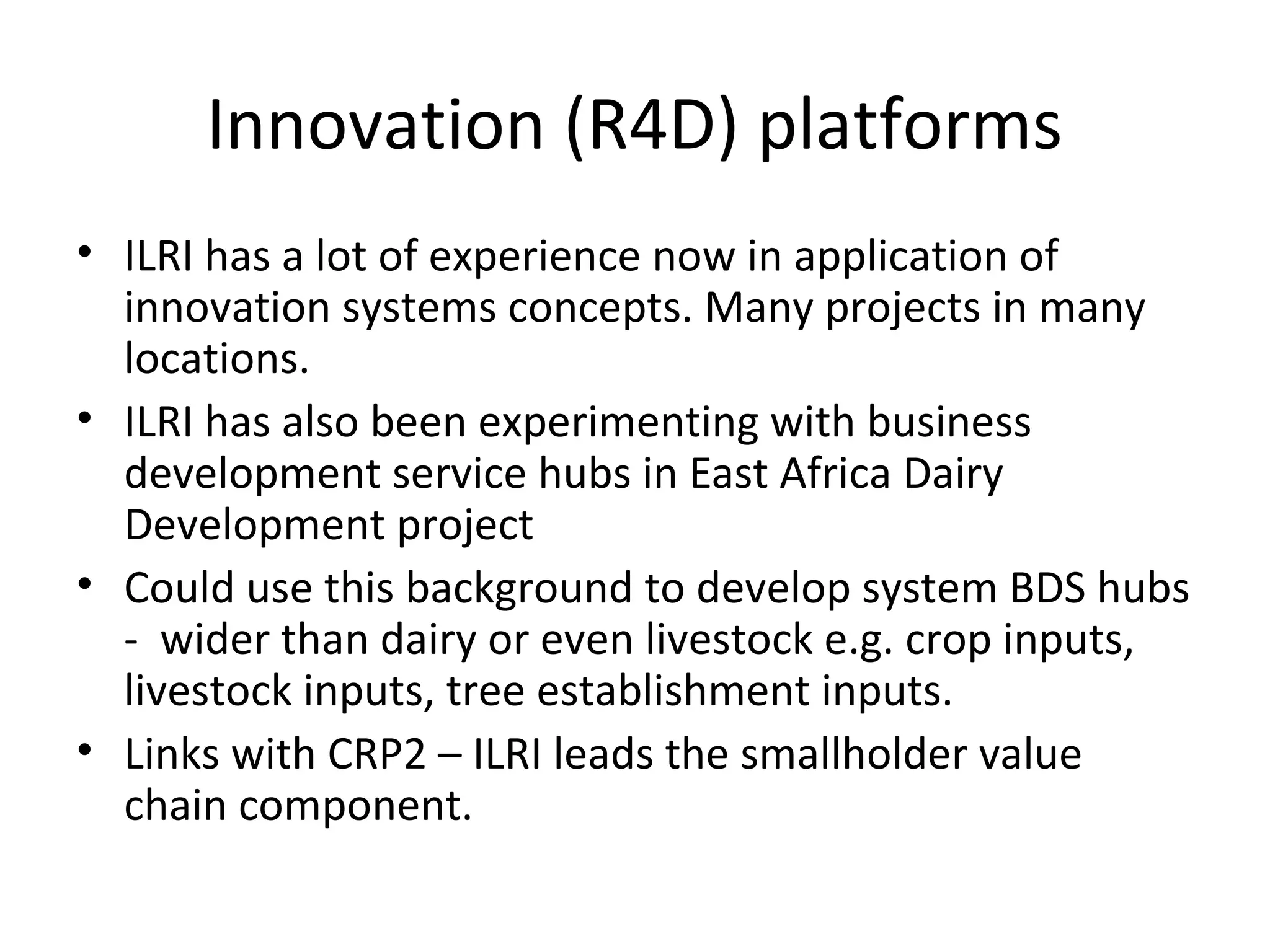 Innovation (R4D) platforms
• ILRI has a lot of experience now in application of
  innovation systems concepts. Many projects in many
  locations.
• ILRI has also been experimenting with business
  development service hubs in East Africa Dairy
  Development project
• Could use this background to develop system BDS hubs
  - wider than dairy or even livestock e.g. crop inputs,
  livestock inputs, tree establishment inputs.
• Links with CRP2 – ILRI leads the smallholder value
  chain component.
 
