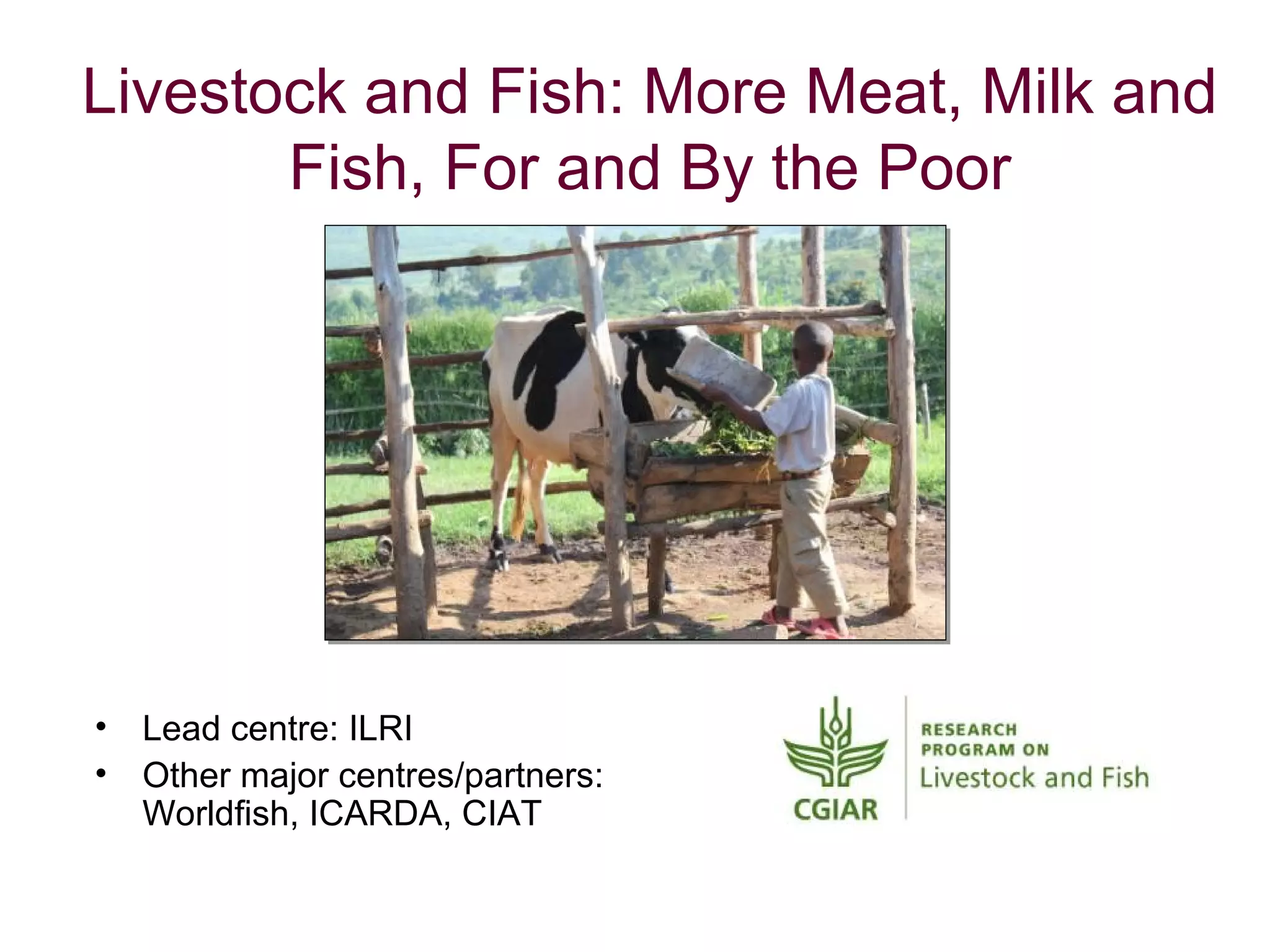 Livestock and Fish: More Meat, Milk and
       Fish, For and By the Poor




•   Lead centre: ILRI
•   Other major centres/partners:
    Worldfish, ICARDA, CIAT
 