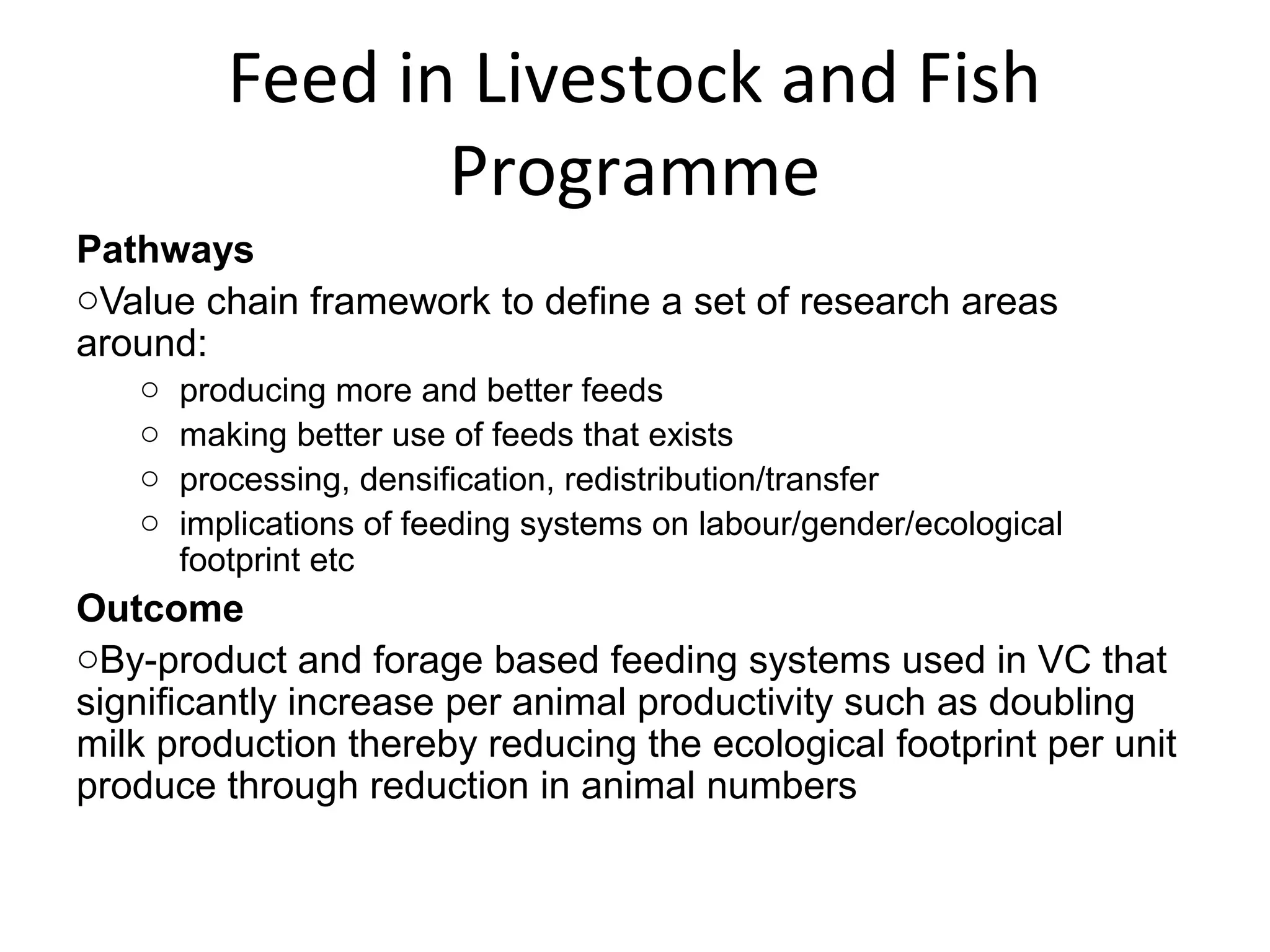 Feed in Livestock and Fish
                 Programme
Pathways
oValue chain framework to define a set of research areas
around:
   o   producing more and better feeds
   o   making better use of feeds that exists
   o   processing, densification, redistribution/transfer
   o   implications of feeding systems on labour/gender/ecological
       footprint etc
Outcome
oBy-product and forage based feeding systems used in VC that
significantly increase per animal productivity such as doubling
milk production thereby reducing the ecological footprint per unit
produce through reduction in animal numbers
 