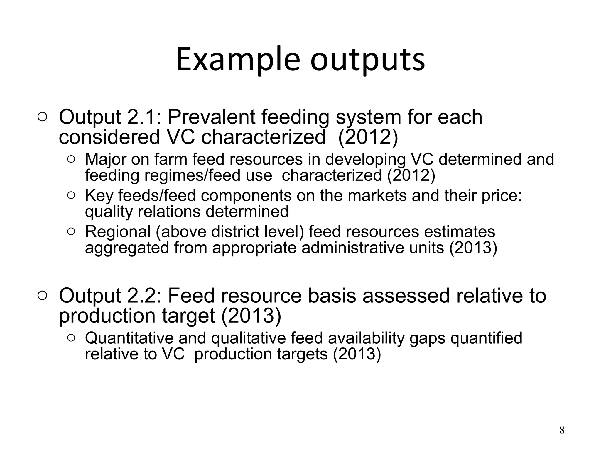 Example outputs
o Output 2.1: Prevalent feeding system for each
  considered VC characterized (2012)
   o Major on farm feed resources in developing VC determined and
     feeding regimes/feed use characterized (2012)
   o Key feeds/feed components on the markets and their price:
     quality relations determined
   o Regional (above district level) feed resources estimates
     aggregated from appropriate administrative units (2013)

o Output 2.2: Feed resource basis assessed relative to
  production target (2013)
   o Quantitative and qualitative feed availability gaps quantified
     relative to VC production targets (2013)



                                                                      8
 