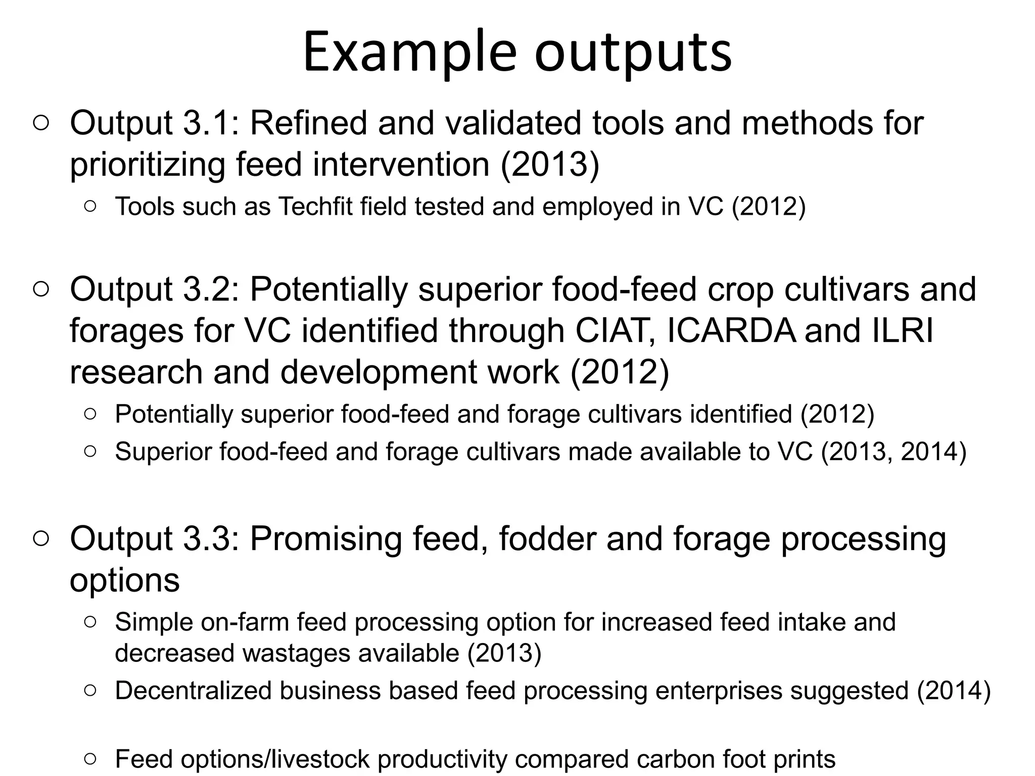 Example outputs
o Output 3.1: Refined and validated tools and methods for
  prioritizing feed intervention (2013)
   o Tools such as Techfit field tested and employed in VC (2012)


o Output 3.2: Potentially superior food-feed crop cultivars and
  forages for VC identified through CIAT, ICARDA and ILRI
  research and development work (2012)
   o Potentially superior food-feed and forage cultivars identified (2012)
   o Superior food-feed and forage cultivars made available to VC (2013, 2014)


o Output 3.3: Promising feed, fodder and forage processing
  options
   o Simple on-farm feed processing option for increased feed intake and
     decreased wastages available (2013)
   o Decentralized business based feed processing enterprises suggested (2014)

   o Feed options/livestock productivity compared carbon foot prints
 