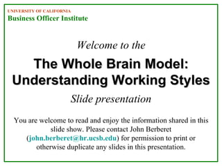 Welcome to the
Slide presentation
The Whole Brain Model:The Whole Brain Model:
Understanding Working StylesUnderstanding Working Styles
UNIVERSITY OF CALIFORNIA
Business Officer Institute
You are welcome to read and enjoy the information shared in this
slide show. Please contact John Berberet
(john.berberet@hr.ucsb.edu) for permission to print or
otherwise duplicate any slides in this presentation.
 