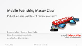 Mobile Publishing Master Class
    Publishing across different mobile platforms




    Duncan Hallas - Director Sales EMEA
    Linkedin.com/in/duncanhallas
    d.hallas@netbiscuits.com


April 12, 2011                    © Netbiscuits GmbH 2011   1
 