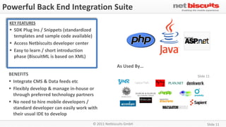 Powerful Back End Integration Suite
 KEY FEATURES
  SDK Plug Ins / Snippets (standardized
   templates and sample code available)
  Access Netbiscuits developer center
  Easy to learn / short introduction
   phase (BiscuitML is based on XML)
                                                        As Used By…
 BENEFITS                                                             Slide 11
  Integrate CMS & Data feeds etc
  Flexibly develop & manage in-house or
   through preferred technology partners
  No need to hire mobile developers /
   standard developer can easily work with
   their usual IDE to develop
                                           © 2011 Netbiscuits GmbH          Slide 11
 