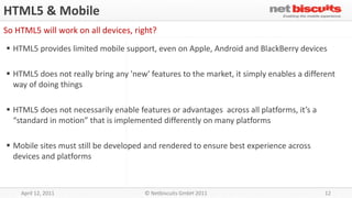 HTML5 & Mobile
So HTML5 will work on all devices, right?
 HTML5 provides limited mobile support, even on Apple, Android and BlackBerry devices

 HTML5 does not really bring any 'new' features to the market, it simply enables a different
  way of doing things

 HTML5 does not necessarily enable features or advantages across all platforms, it’s a
  “standard in motion” that is implemented differently on many platforms

 Mobile sites must still be developed and rendered to ensure best experience across
  devices and platforms



    April 12, 2011                     © Netbiscuits GmbH 2011                            12
 