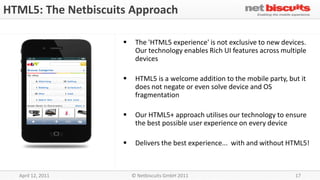 HTML5: The Netbiscuits Approach

                         The 'HTML5 experience' is not exclusive to new devices.
                          Our technology enables Rich UI features across multiple
                          devices

                         HTML5 is a welcome addition to the mobile party, but it
                          does not negate or even solve device and OS
                          fragmentation

                         Our HTML5+ approach utilises our technology to ensure
                          the best possible user experience on every device

                         Delivers the best experience... with and without HTML5!



  April 12, 2011         © Netbiscuits GmbH 2011                             17
 
