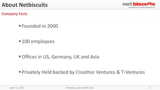 About Netbiscuits
Company Facts

             Founded in 2000

             100 employees

             Offices in US, Germany, UK and Asia

             Privately Held backed by Creathor Ventures & T-Ventures

    April 12, 2011               © Netbiscuits GmbH 2011                2
 