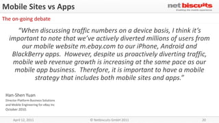 Mobile Sites vs Apps
The on-going debate

      “When discussing traffic numbers on a device basis, I think it’s
   important to note that we’ve actively diverted millions of users from
       our mobile website m.ebay.com to our iPhone, Android and
    BlackBerry apps. However, despite us proactively diverting traffic,
    mobile web revenue growth is increasing at the same pace as our
     mobile app business. Therefore, it is important to have a mobile
           strategy that includes both mobile sites and apps.”

 Han-Shen Yuan
 Director Platform Business Solutions
 and Mobile Engineering for eBay Inc
 October 2010.

      April 12, 2011                    © Netbiscuits GmbH 2011      20
 