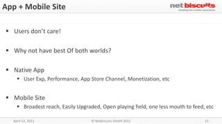 App + Mobile Site

 Users don’t care!

 Why not have best Of both worlds?

 Native App
     User Exp, Performance, App Store Channel, Monetization, etc


 Mobile Site
     Broadest reach, Easily Upgraded, Open playing field, one less mouth to feed, etc

  April 12, 2011                   © Netbiscuits GmbH 2011                        21
 