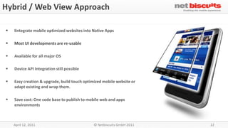 Hybrid / Web View Approach

   Iintegrate mobile optimized websites into Native Apps

   Most UI developments are re-usable

   Available for all major OS

   Device API Integration still possible

   Easy creation & upgrade, build touch optimized mobile website or
    adapt existing and wrap them.

   Save cost: One code base to publish to mobile web and apps
    environments



    April 12, 2011                            © Netbiscuits GmbH 2011   22
 