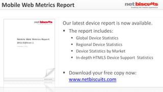 Mobile Web Metrics Report

                    Our latest device report is now available.
                     The report includes:
                           Global Device Statistics
                           Regional Device Statistics
                           Device Statistics by Market
                           In-depth HTML5 Device Support Statistics


                     Download your free copy now:
                      www.netbiscuits.com
 