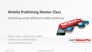 Mobile Publishing Master Class
    Publishing across different mobile platforms




    Duncan Hallas - Director Sales EMEA
    Linkedin.com/in/duncanhallas
    d.hallas@netbiscuits.com


April 12, 2011                    © Netbiscuits GmbH 2011   26
 