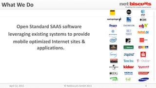 What We Do


      Open Standard SAAS software
  leveraging existing systems to provide
    mobile optimized Internet sites &
               applications.




                                                     4



  April 12, 2011           © Netbiscuits GmbH 2011       4
 