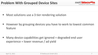 Problem With Grouped Device Sites


 Most solutions use a 3 tier rendering solution

 However by grouping devices you have to work to lowest common
  feature

 Many device capabilities get ignored = degraded end user
  experience = lower revenue / ad yield


  April 12, 2011            © Netbiscuits GmbH 2011          7
 