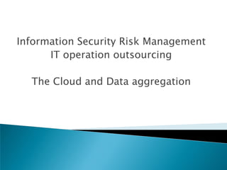 Information Security Risk Management
      IT operation outsourcing

  The Cloud and Data aggregation
 