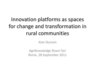 Innovation platforms as spaces for change and transformation in rural communities Alan Duncan AgriKnowledge Share Fair Rome, 28 September 2011 