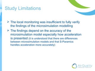 Study Limitations 
 The local monitoring was insufficient to fully verify 
the findings of the microsimulation modelling 
 The findings depend on the accuracy of the 
microsimulation model especially how acceleration 
is presented (it is understood that there are differences 
between microsimulation models and that S-Paramics 
handles acceleration more accurately) 
 