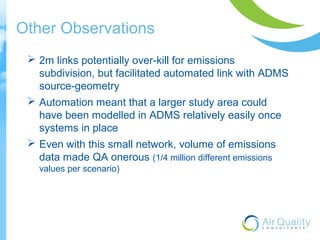 Other Observations 
 2m links potentially over-kill for emissions 
subdivision, but facilitated automated link with ADMS 
source-geometry 
 Automation meant that a larger study area could 
have been modelled in ADMS relatively easily once 
systems in place 
 Even with this small network, volume of emissions 
data made QA onerous (1/4 million different emissions 
values per scenario) 
 