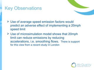 Key Observations 
 Use of average speed emission factors would 
predict an adverse effect of implementing a 20mph 
speed limit 
 Use of microsimulation model shows that 20mph 
limit can reduce emissions by reducing 
accelerations, i.e. smoothing flows. There is support 
for this view from a recent study in London 
 