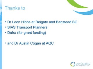 Thanks to 
• Dr Leon Hibbs at Reigate and Banstead BC 
• SIAS Transport Planners 
• Defra (for grant funding) 
• and Dr Austin Cogan at AQC 
 