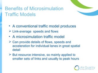 Benefits of Microsimulation 
Traffic Models 
• A conventional traffic model produces 
 Link-average speeds and flows 
• A microsimulation traffic model 
 Can provide details of flows, speeds and 
acceleration for individual lanes in great spatial 
detail 
 But resource intensive, so mainly applied to 
smaller sets of links and usually to peak hours 
 