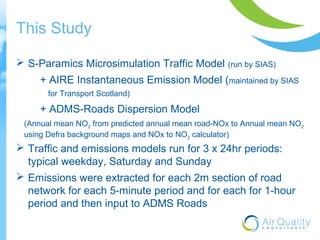 This Study 
 S-Paramics Microsimulation Traffic Model (run by SIAS) 
+ AIRE Instantaneous Emission Model (maintained by SIAS 
for Transport Scotland) 
+ ADMS-Roads Dispersion Model 
(Annual mean NO2 from predicted annual mean road-NOx to Annual mean NO2 
using Defra background maps and NOx to NO2 calculator) 
 Traffic and emissions models run for 3 x 24hr periods: 
typical weekday, Saturday and Sunday 
 Emissions were extracted for each 2m section of road 
network for each 5-minute period and for each for 1-hour 
period and then input to ADMS Roads 
 