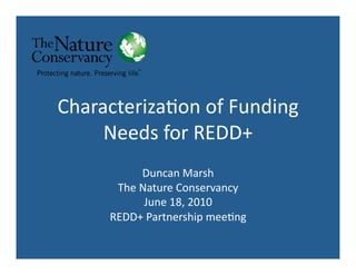 Characteriza*on	
  of	
  Funding	
  
     Needs	
  for	
  REDD+	
  
               Duncan	
  Marsh	
  
        The	
  Nature	
  Conservancy	
  
                June	
  18,	
  2010	
  
       REDD+	
  Partnership	
  mee*ng	
  
 