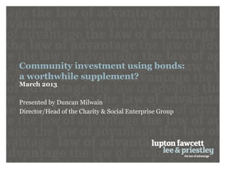 Community investment using bonds:
a worthwhile supplement?
March 2013

Presented by Duncan Milwain
Director/Head of the Charity & Social Enterprise Group
 