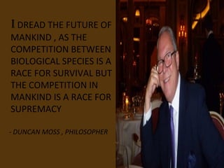I DREAD THE FUTURE OF
MANKIND , AS THE
COMPETITION BETWEEN
BIOLOGICAL SPECIES IS A
RACE FOR SURVIVAL BUT
THE COMPETITION IN
MANKIND IS A RACE FOR
SUPREMACY

- DUNCAN MOSS , PHILOSOPHER
 